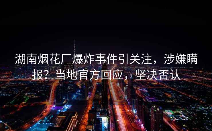 湖南煙花廠(chǎng)爆炸事件引關(guān)注，涉嫌瞞報？當地官方回應，堅決否認