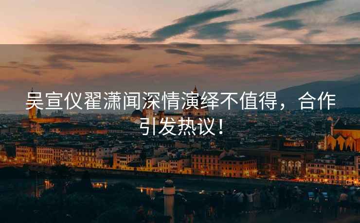 吳宣儀翟瀟聞深情演繹不值得，合作引發(fā)熱議！