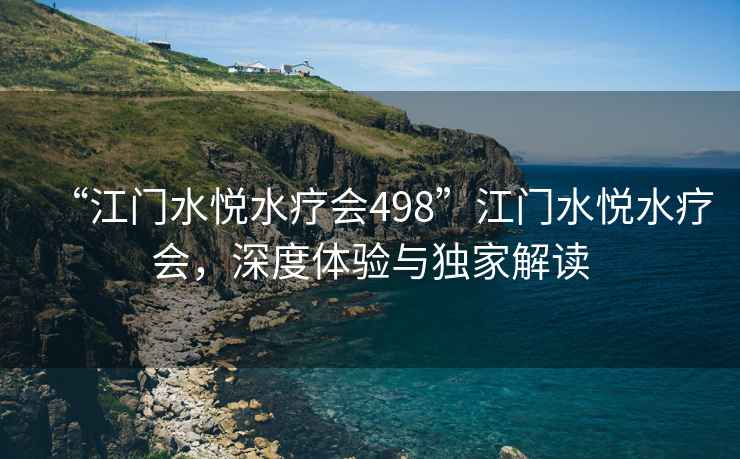 “江門(mén)水悅水療會(huì )498”江門(mén)水悅水療會(huì )，深度體驗與獨家解讀