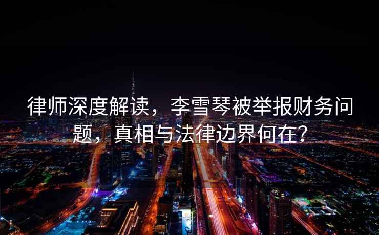 律師深度解讀，李雪琴被舉報財務(wù)問(wèn)題，真相與法律邊界何在？
