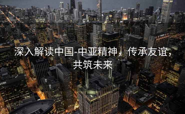 深入解讀中國-中亞精神，傳承友誼，共筑未來(lái)