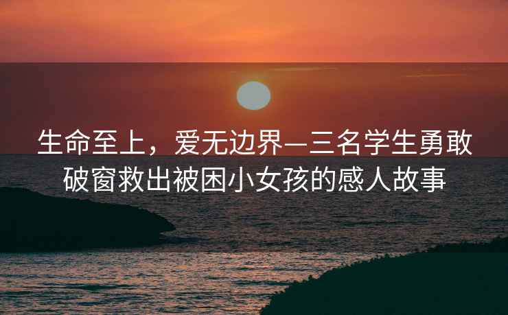 生命至上，愛(ài)無(wú)邊界—三名學(xué)生勇敢破窗救出被困小女孩的感人故事