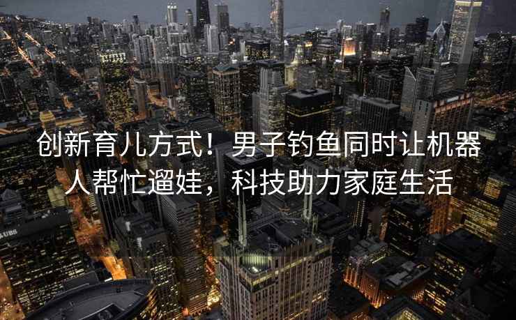 創(chuàng  )新育兒方式！男子釣魚(yú)同時(shí)讓機器人幫忙遛娃，科技助力家庭生活