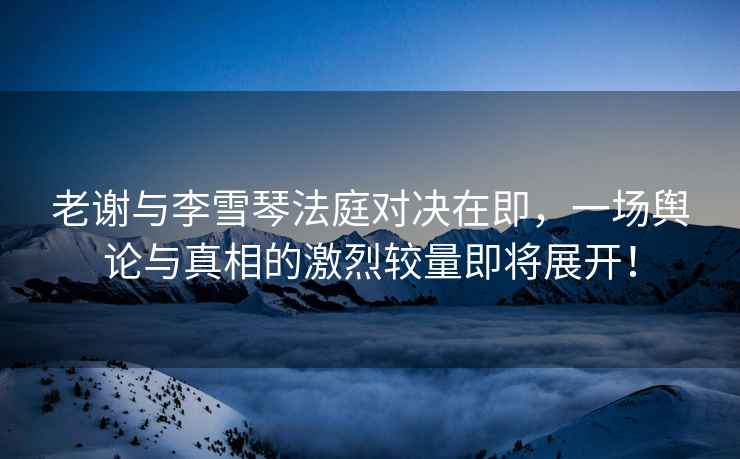 老謝與李雪琴法庭對決在即，一場(chǎng)輿論與真相的激烈較量即將展開(kāi)！