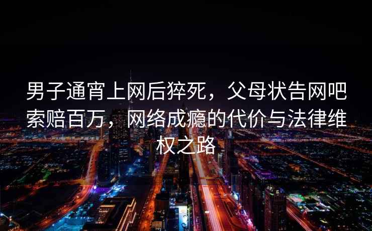 男子通宵上網(wǎng)后猝死，父母狀告網(wǎng)吧索賠百萬(wàn)，網(wǎng)絡(luò )成癮的代價(jià)與法律維權之路