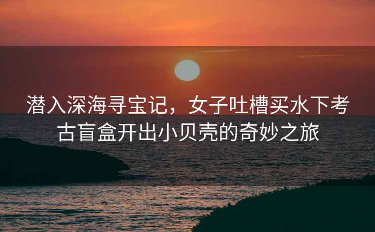 潛入深海尋寶記，女子吐槽買(mǎi)水下考古盲盒開(kāi)出小貝殼的奇妙之旅