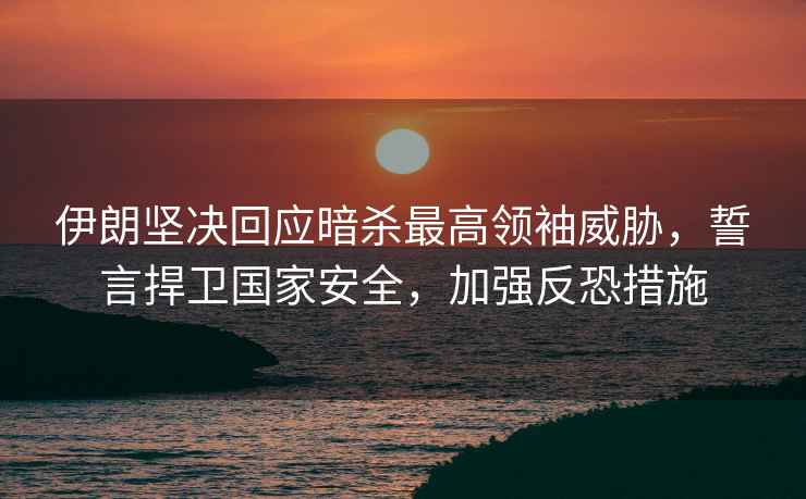 伊朗堅決回應暗殺最高領(lǐng)袖威脅，誓言捍衛國家安全，加強反恐措施