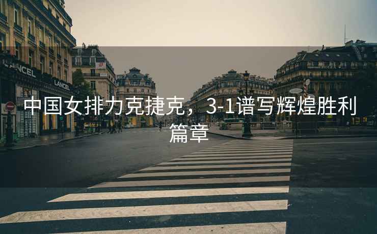 中國女排力克捷克，3-1譜寫(xiě)輝煌勝利篇章