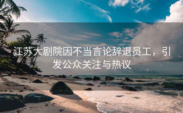 江蘇大劇院因不當言論辭退員工，引發(fā)公眾關(guān)注與熱議