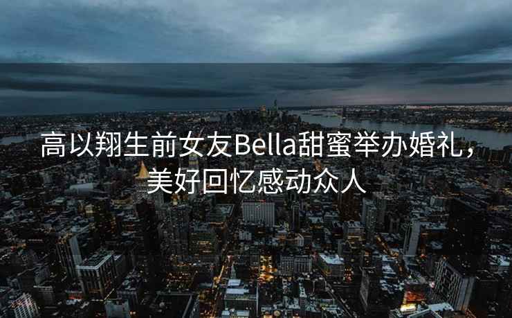 高以翔生前女友Bella甜蜜舉辦婚禮，美好回憶感動(dòng)眾人