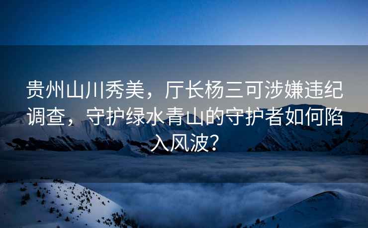 貴州山川秀美，廳長(cháng)楊三可涉嫌違紀調查，守護綠水青山的守護者如何陷入風(fēng)波？
