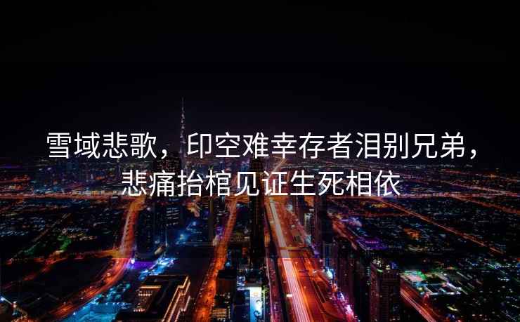 雪域悲歌，印空難幸存者淚別兄弟，悲痛抬棺見(jiàn)證生死相依