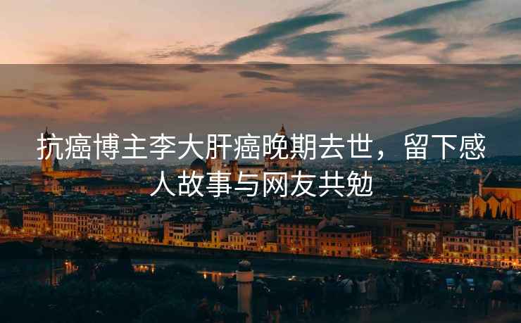 抗癌博主李大肝癌晚期去世，留下感人故事與網(wǎng)友共勉
