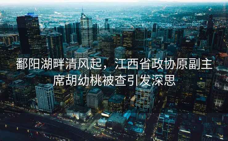 鄱陽(yáng)湖畔清風(fēng)起，江西省政協(xié)原副主席胡幼桃被查引發(fā)深思