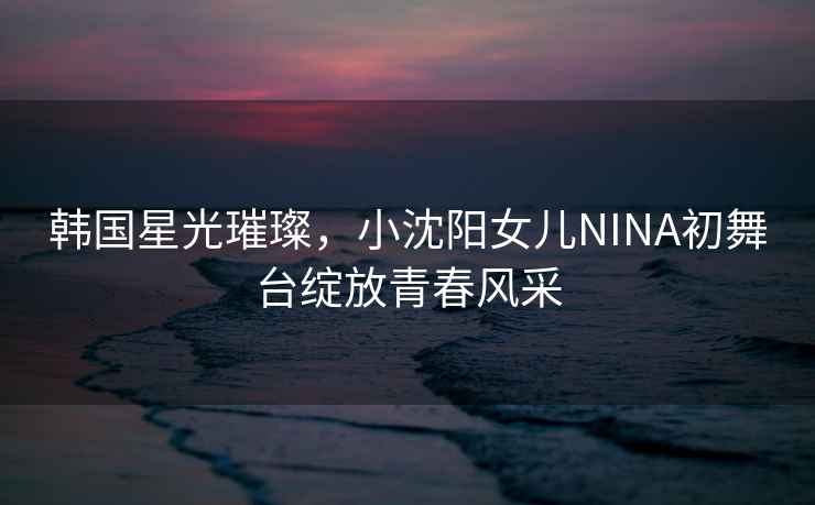 韓國星光璀璨，小沈陽(yáng)女兒NINA初舞臺綻放青春風(fēng)采