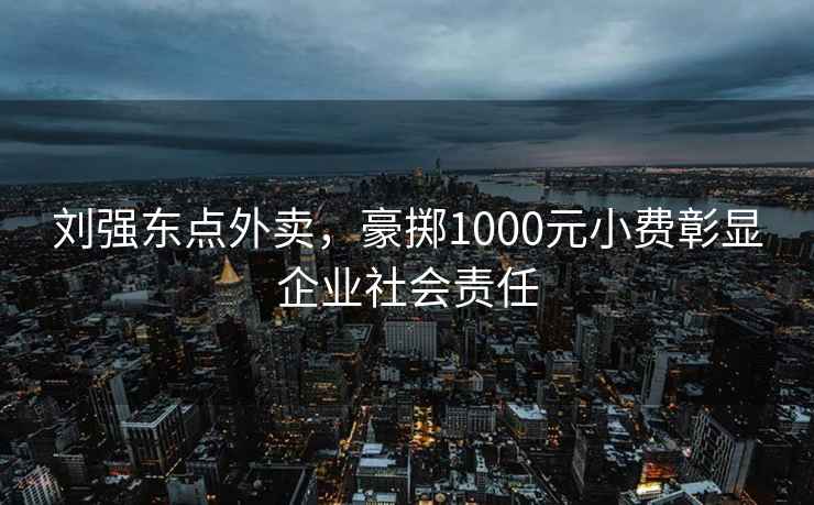 劉強東點(diǎn)外賣(mài)，豪擲1000元小費彰顯企業(yè)社會(huì )責任
