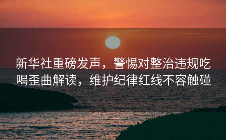 新華社重磅發(fā)聲，警惕對整治違規吃喝歪曲解讀，維護紀律紅線(xiàn)不容觸碰