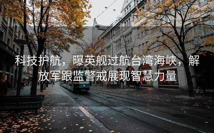 科技護航，曝英艦過(guò)航臺灣海峽，解放軍跟監警戒展現智慧力量