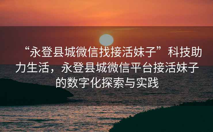 “永登縣城微信找接活妹子”科技助力生活，永登縣城微信平臺接活妹子的數字化探索與實(shí)踐