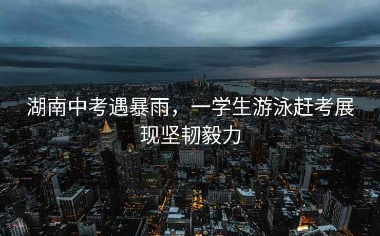 湖南中考遇暴雨，一學(xué)生游泳趕考展現堅韌毅力