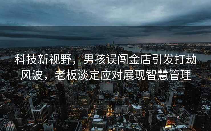 科技新視野，男孩誤闖金店引發(fā)打劫風(fēng)波，老板淡定應對展現智慧管理