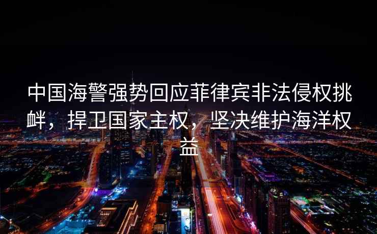 中國海警強勢回應菲律賓非法侵權挑釁，捍衛國家主權，堅決維護海洋權益
