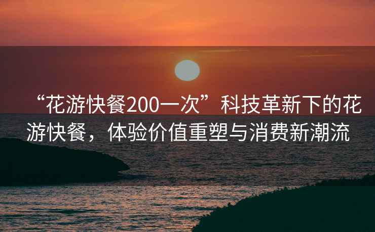 “花游快餐200一次”科技革新下的花游快餐，體驗價(jià)值重塑與消費新潮流
