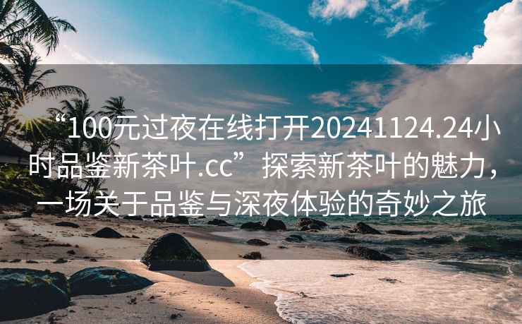 “100元過(guò)夜在線(xiàn)打開(kāi)20241124.24小時(shí)品鑒新茶葉.cc”探索新茶葉的魅力，一場(chǎng)關(guān)于品鑒與深夜體驗的奇妙之旅