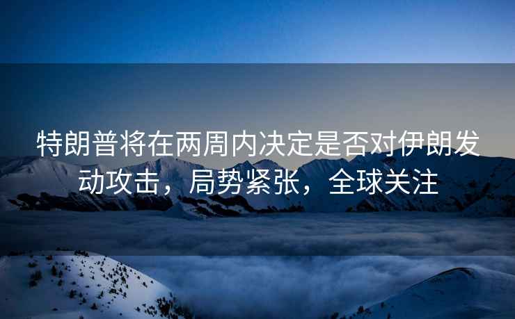 特朗普將在兩周內決定是否對伊朗發(fā)動(dòng)攻擊，局勢緊張，全球關(guān)注