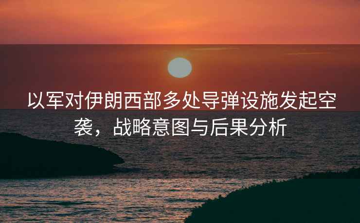 以軍對伊朗西部多處導彈設施發(fā)起空襲，戰略意圖與后果分析