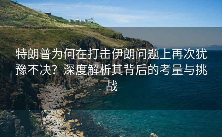 特朗普為何在打擊伊朗問(wèn)題上再次猶豫不決？深度解析其背后的考量與挑戰