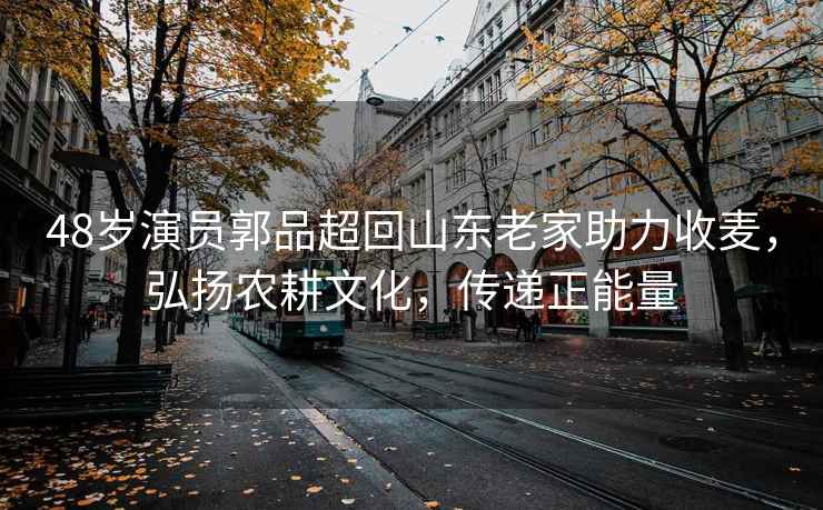 48歲演員郭品超回山東老家助力收麥，弘揚農耕文化，傳遞正能量