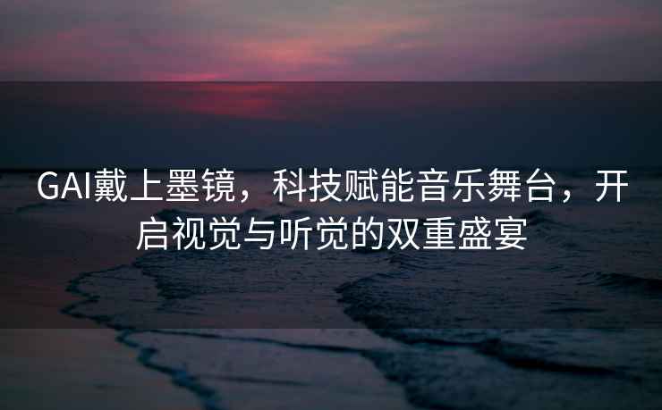 GAI戴上墨鏡，科技賦能音樂(lè )舞臺，開(kāi)啟視覺(jué)與聽(tīng)覺(jué)的雙重盛宴