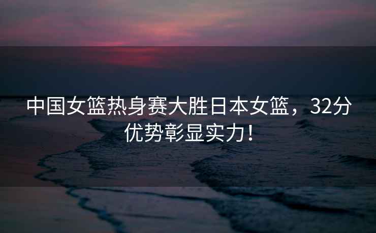 中國女籃熱身賽大勝日本女籃，32分優(yōu)勢彰顯實(shí)力！