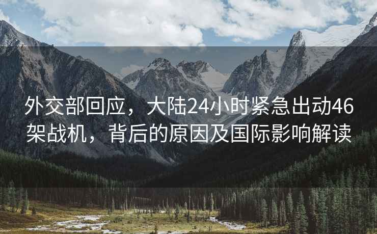 外交部回應，大陸24小時(shí)緊急出動(dòng)46架戰機，背后的原因及國際影響解讀