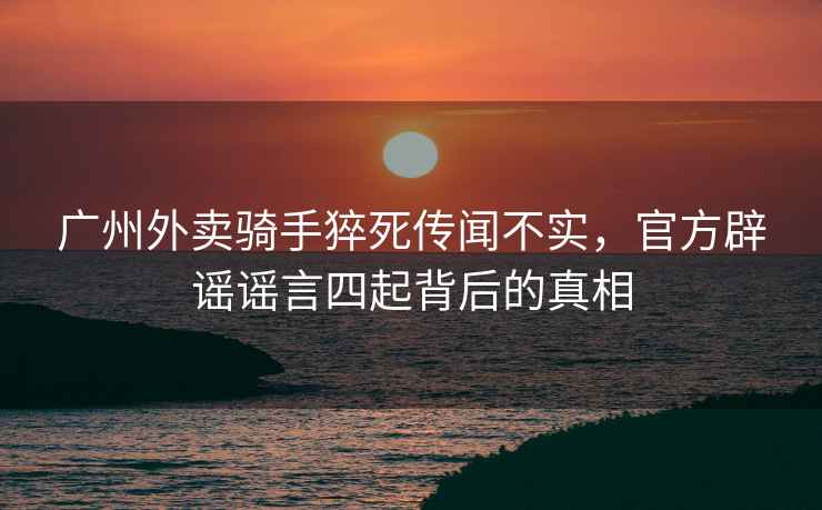 廣州外賣(mài)騎手猝死傳聞不實(shí)，官方辟謠謠言四起背后的真相