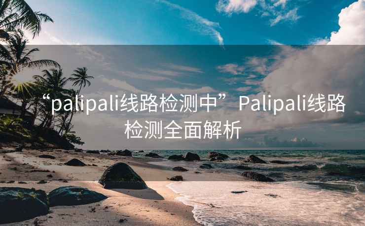 “palipali線(xiàn)路檢測中”P(pán)alipali線(xiàn)路檢測全面解析