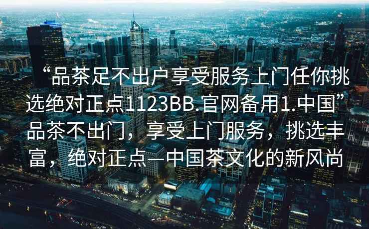 “品茶足不出戶(hù)享受服務(wù)上門(mén)任你挑選絕對正點(diǎn)1123BB.官網(wǎng)備用1.中國”品茶不出門(mén)，享受上門(mén)服務(wù)，挑選豐富，絕對正點(diǎn)—中國茶文化的新風(fēng)尚