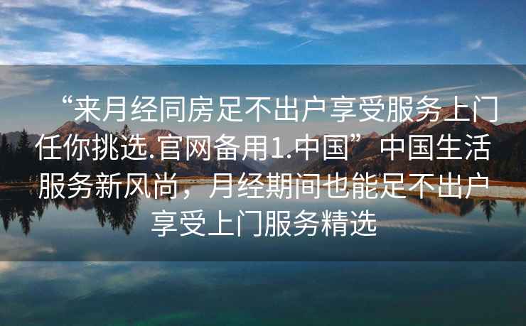 “來(lái)月經(jīng)同房足不出戶(hù)享受服務(wù)上門(mén)任你挑選.官網(wǎng)備用1.中國”中國生活服務(wù)新風(fēng)尚，月經(jīng)期間也能足不出戶(hù)享受上門(mén)服務(wù)精選