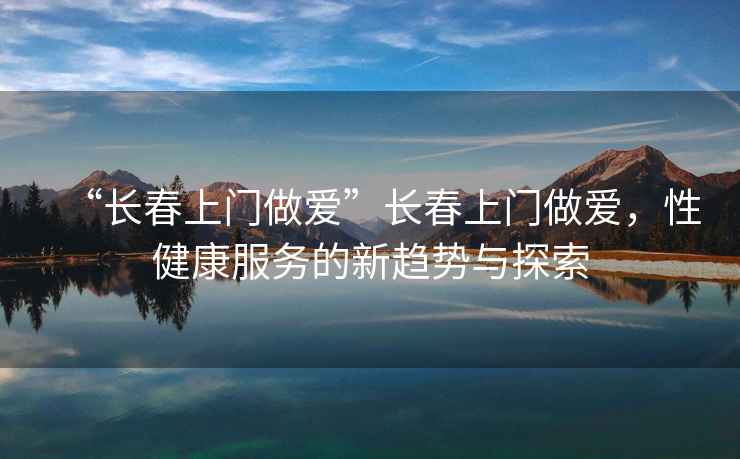“長(cháng)春上門(mén)做愛(ài)”長(cháng)春上門(mén)做愛(ài)，性健康服務(wù)的新趨勢與探索