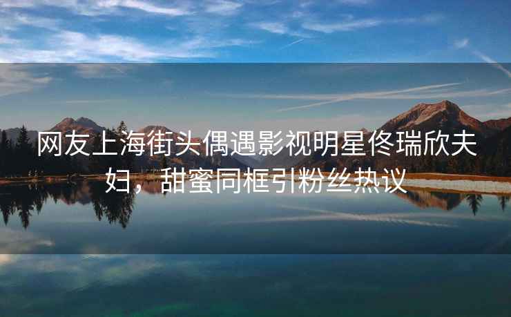 網(wǎng)友上海街頭偶遇影視明星佟瑞欣夫婦，甜蜜同框引粉絲熱議