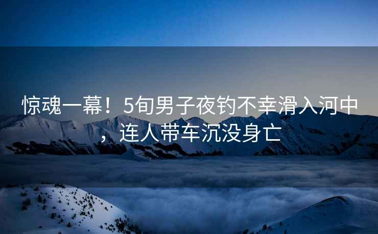 驚魂一幕！5旬男子夜釣不幸滑入河中，連人帶車(chē)沉沒(méi)身亡