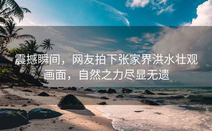 震撼瞬間，網(wǎng)友拍下張家界洪水壯觀(guān)畫(huà)面，自然之力盡顯無(wú)遺