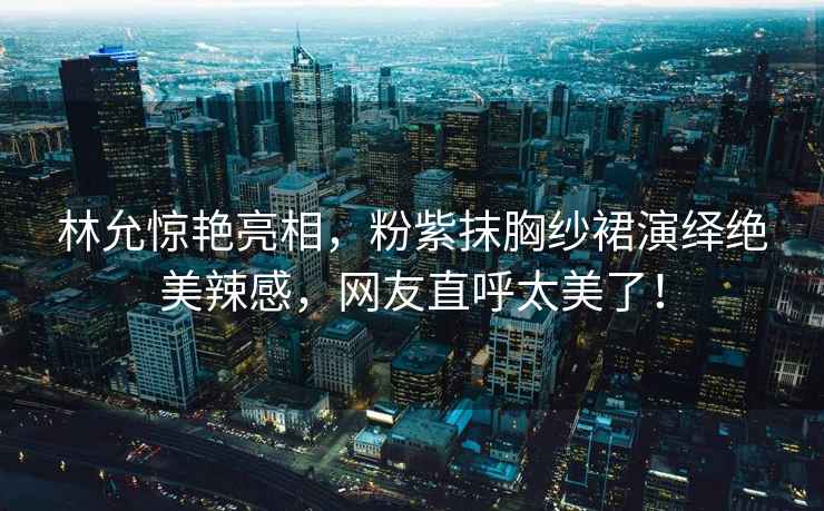 林允驚艷亮相，粉紫抹胸紗裙演繹絕美辣感，網(wǎng)友直呼太美了！