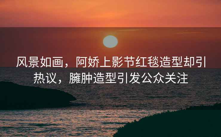 風(fēng)景如畫(huà)，阿嬌上影節紅毯造型卻引熱議，臃腫造型引發(fā)公眾關(guān)注