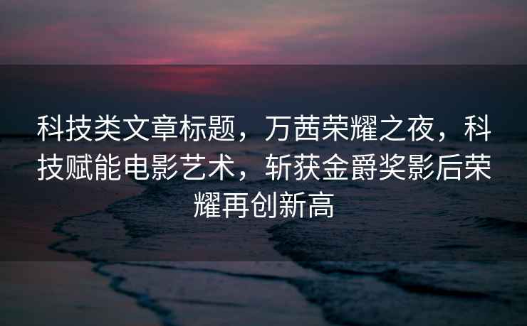 科技類(lèi)文章標題，萬(wàn)茜榮耀之夜，科技賦能電影藝術(shù)，斬獲金爵獎?dòng)昂髽s耀再創(chuàng  )新高