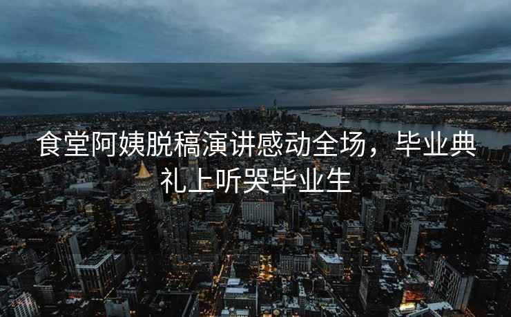 食堂阿姨脫稿演講感動(dòng)全場(chǎng)，畢業(yè)典禮上聽(tīng)哭畢業(yè)生