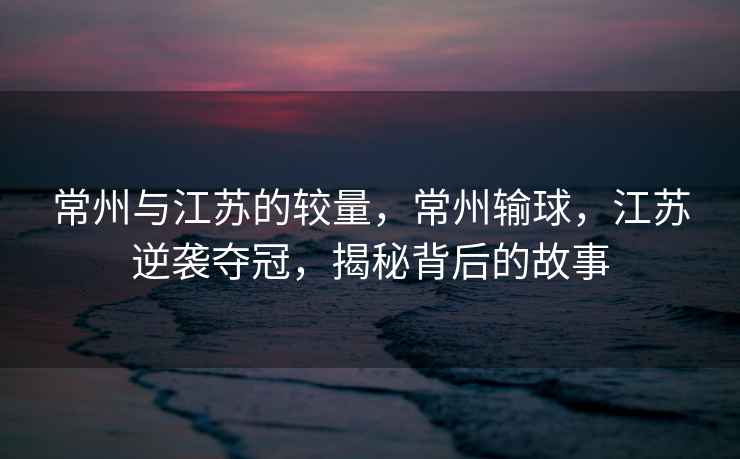 常州與江蘇的較量，常州輸球，江蘇逆襲奪冠，揭秘背后的故事