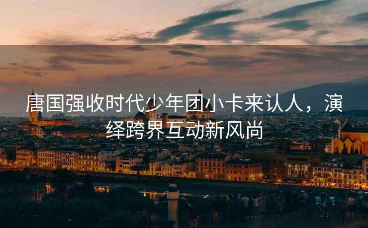 唐國強收時(shí)代少年團小卡來(lái)認人，演繹跨界互動(dòng)新風(fēng)尚