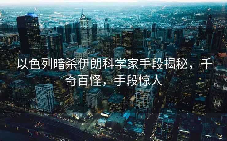 以色列暗殺伊朗科學(xué)家手段揭秘，千奇百怪，手段驚人